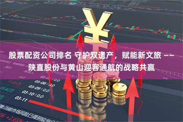 股票配资公司排名 守护双遗产，赋能新文旅 ——陕直股份与黄山迎客通航的战略共赢