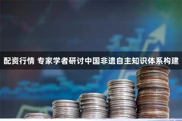 配资行情 专家学者研讨中国非遗自主知识体系构建