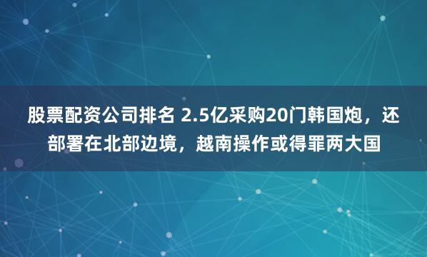 股票配资公司排名 2.5亿采购20门韩国炮，还部署在北部边境，越南操作或得罪两大国