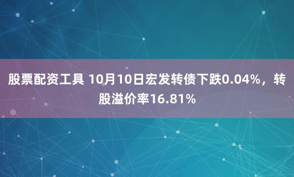 股票配资工具 10月10日宏发转债下跌0.04%，转股溢价率16.81%