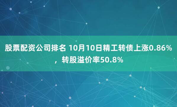 股票配资公司排名 10月10日精工转债上涨0.86%，转股溢价率50.8%