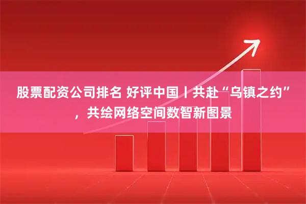 股票配资公司排名 好评中国丨共赴“乌镇之约”，共绘网络空间数智新图景