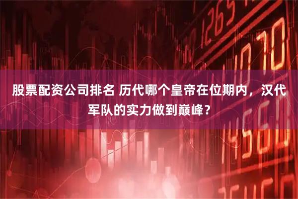 股票配资公司排名 历代哪个皇帝在位期内，汉代军队的实力做到巅峰？