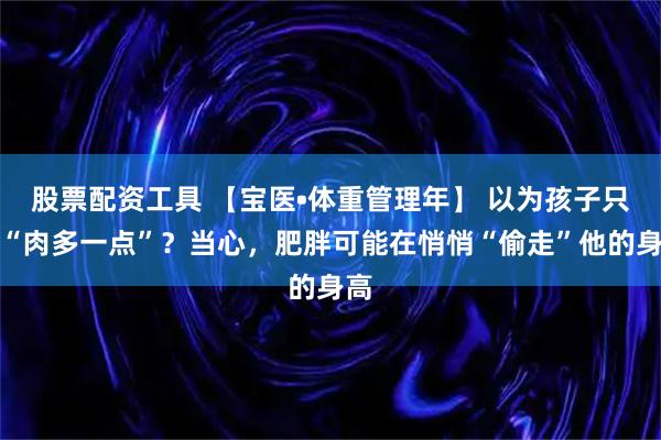 股票配资工具 【宝医•体重管理年】 以为孩子只是“肉多一点”？当心，肥胖可能在悄悄“偷走”他的身高