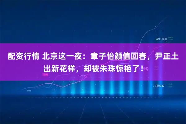 配资行情 北京这一夜：章子怡颜值回春，尹正土出新花样，却被朱珠惊艳了！