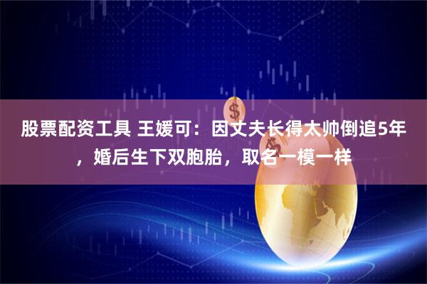 股票配资工具 王媛可：因丈夫长得太帅倒追5年，婚后生下双胞胎，取名一模一样