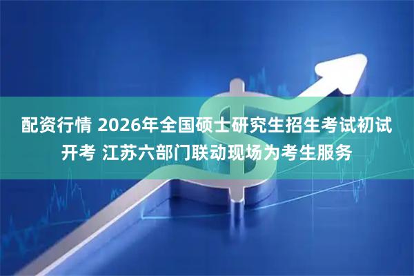配资行情 2026年全国硕士研究生招生考试初试开考 江苏六部门联动现场为考生服务