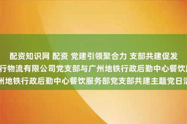 配资知识网 配资 党建引领聚合力 支部共建促发展—— 广东省南方传媒发行物流有限公司党支部与广州地铁行政后勤中心餐饮服务部党支部共建主题党日活动