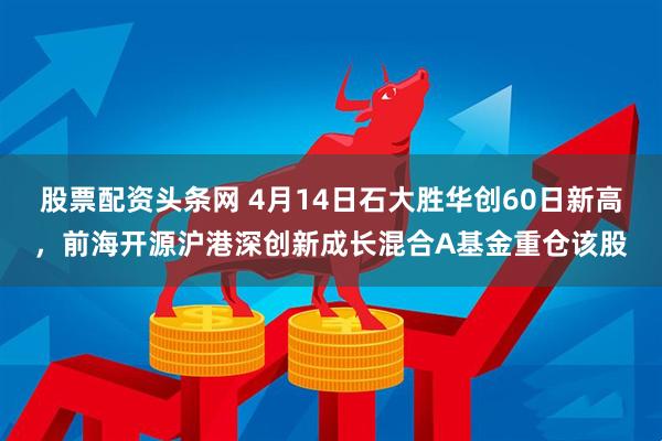 股票配资头条网 4月14日石大胜华创60日新高，前海开源沪港深创新成长混合A基金重仓该股