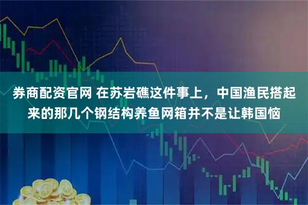 券商配资官网 在苏岩礁这件事上，中国渔民搭起来的那几个钢结构养鱼网箱并不是让韩国恼