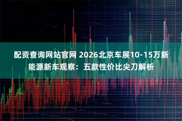 配资查询网站官网 2026北京车展10-15万新能源新车观察：五款性价比尖刀解析