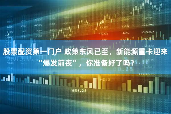 股票配资第一门户 政策东风已至，新能源重卡迎来“爆发前夜”，你准备好了吗？