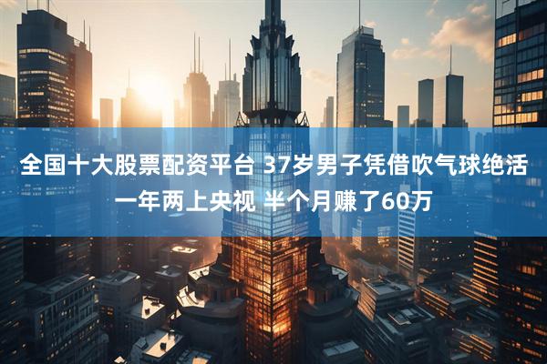 全国十大股票配资平台 37岁男子凭借吹气球绝活一年两上央视 半个月赚了60万