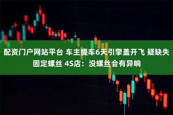配资门户网站平台 车主提车6天引擎盖开飞 疑缺失固定螺丝 4S店：没螺丝会有异响