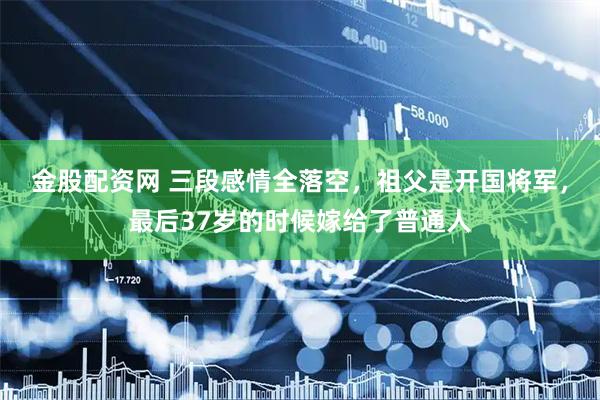 金股配资网 三段感情全落空，祖父是开国将军，最后37岁的时候嫁给了普通人