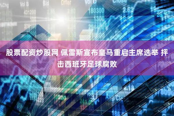 股票配资炒股网 佩雷斯宣布皇马重启主席选举 抨击西班牙足球腐败