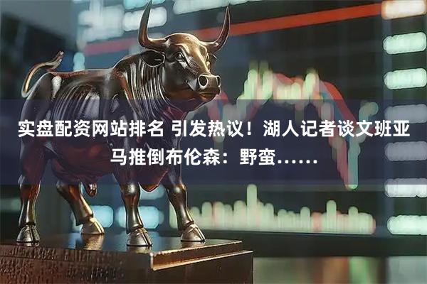 实盘配资网站排名 引发热议！湖人记者谈文班亚马推倒布伦森：野蛮……