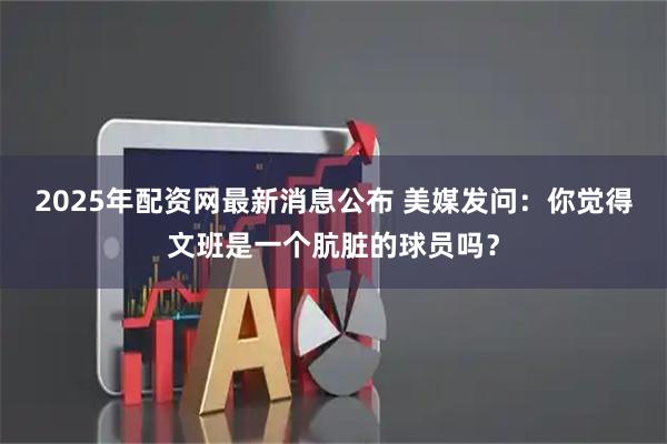 2025年配资网最新消息公布 美媒发问：你觉得文班是一个肮脏的球员吗？