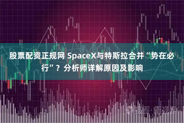 股票配资正规网 SpaceX与特斯拉合并“势在必行”？分析师详解原因及影响