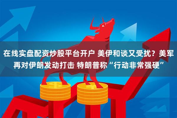 在线实盘配资炒股平台开户 美伊和谈又受扰？美军再对伊朗发动打击 特朗普称“行动非常强硬”