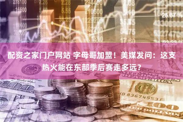 配资之家门户网站 字母哥加盟！美媒发问：这支热火能在东部季后赛走多远？
