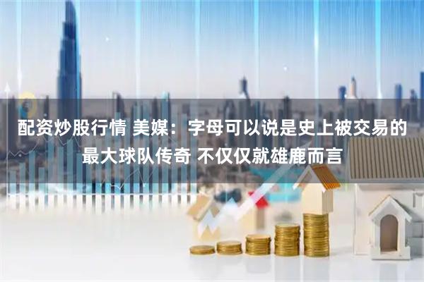 配资炒股行情 美媒：字母可以说是史上被交易的最大球队传奇 不仅仅就雄鹿而言